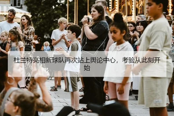 杜兰特亮相新球队再次站上舆论中心，考验从此刻开始